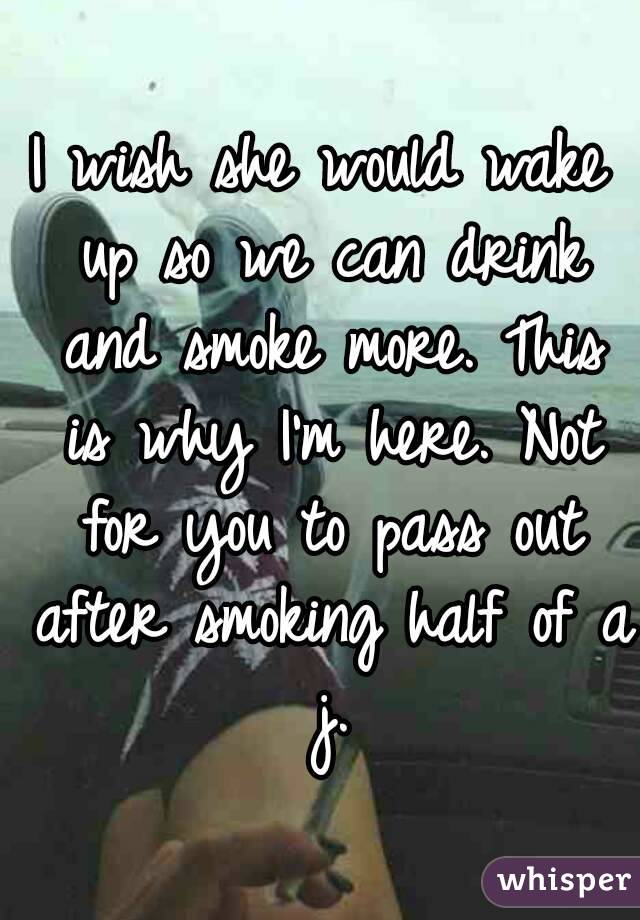 I wish she would wake up so we can drink and smoke more. This is why I'm here. Not for you to pass out after smoking half of a j.