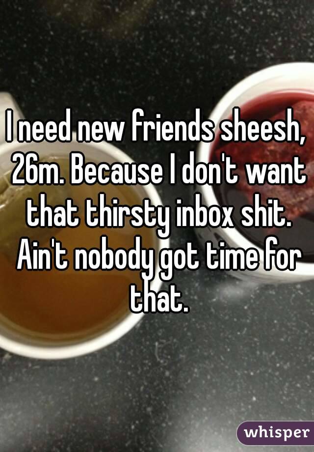 I need new friends sheesh, 26m. Because I don't want that thirsty inbox shit. Ain't nobody got time for that.