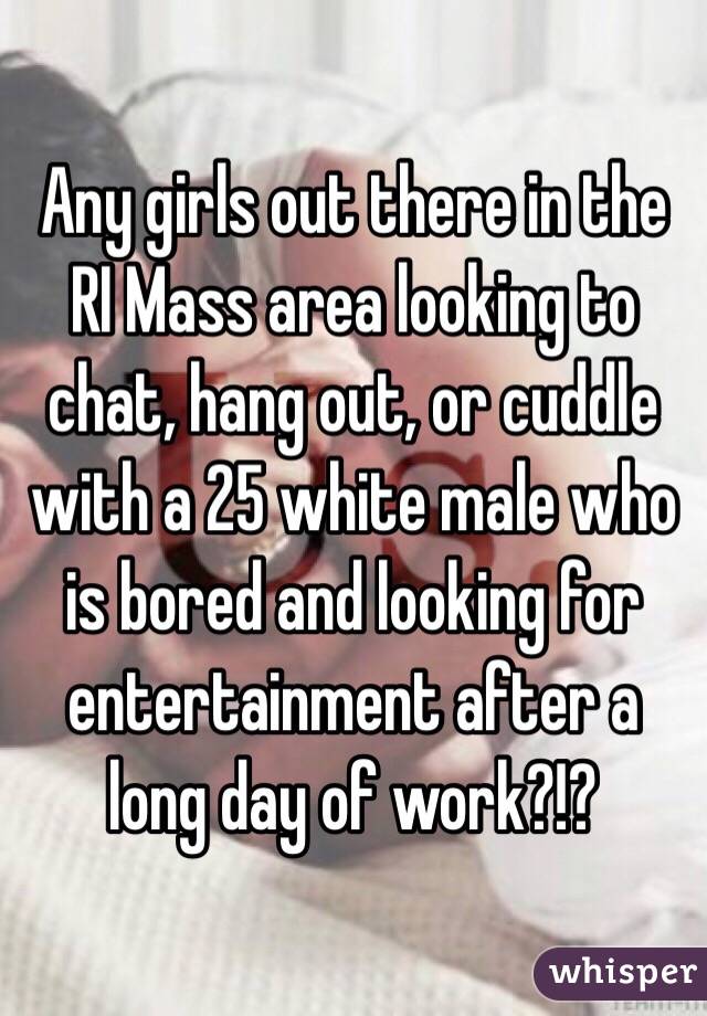 Any girls out there in the RI Mass area looking to chat, hang out, or cuddle with a 25 white male who is bored and looking for entertainment after a long day of work?!?