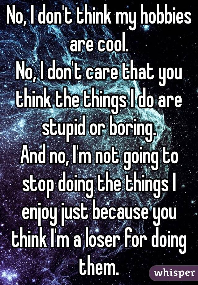 No, I don't think my hobbies are cool. 
No, I don't care that you think the things I do are stupid or boring. 
And no, I'm not going to stop doing the things I enjoy just because you think I'm a loser for doing them. 