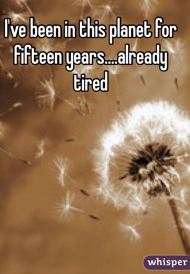 I've been in this planet for fifteen years....already tired