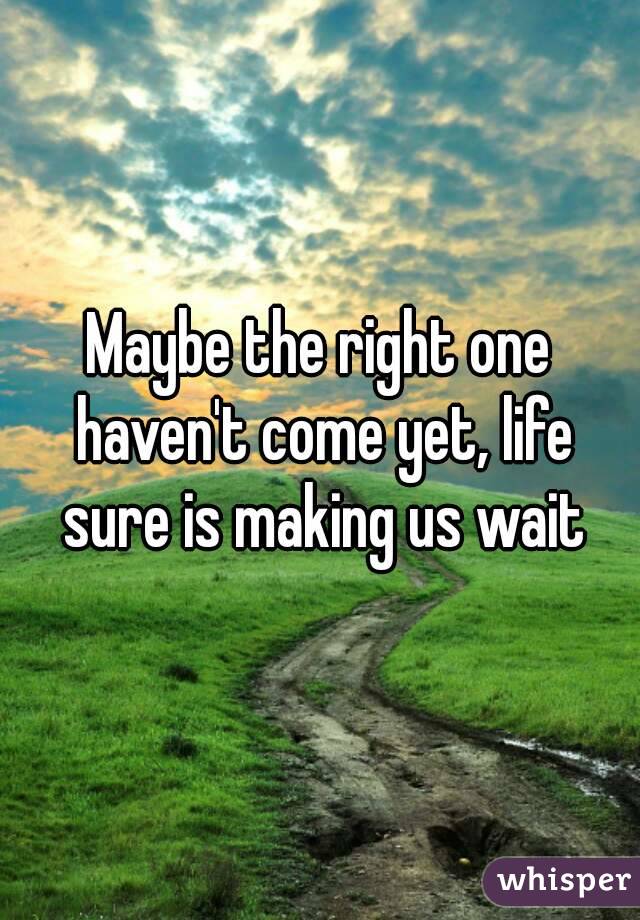 Maybe the right one haven't come yet, life sure is making us wait