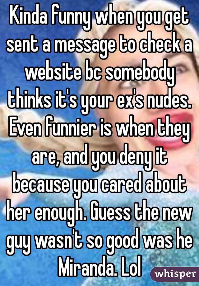 Kinda funny when you get sent a message to check a website bc somebody thinks it's your ex's nudes. Even funnier is when they are, and you deny it because you cared about her enough. Guess the new guy wasn't so good was he Miranda. Lol