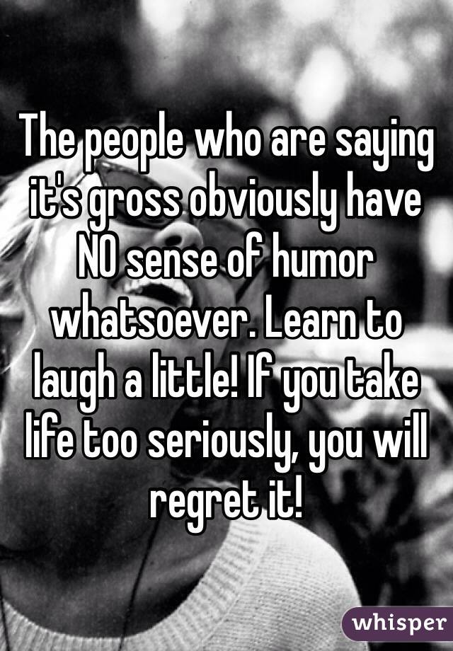 The people who are saying it's gross obviously have NO sense of humor whatsoever. Learn to laugh a little! If you take life too seriously, you will regret it! 