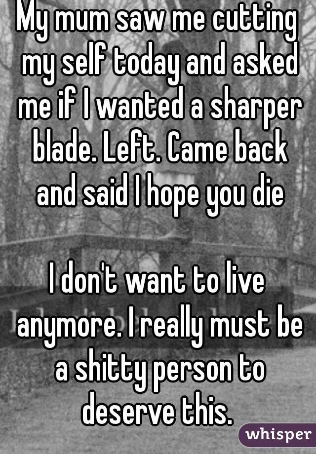 My mum saw me cutting my self today and asked me if I wanted a sharper blade. Left. Came back and said I hope you die

I don't want to live anymore. I really must be a shitty person to deserve this. 