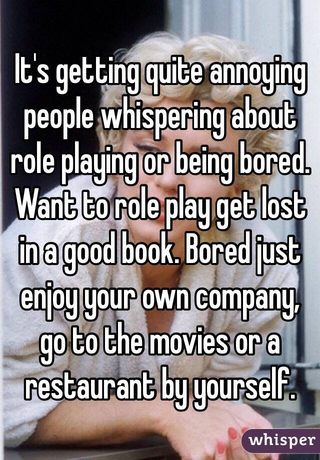 It's getting quite annoying people whispering about role playing or being bored.
Want to role play get lost in a good book. Bored just enjoy your own company, go to the movies or a restaurant by yourself. 