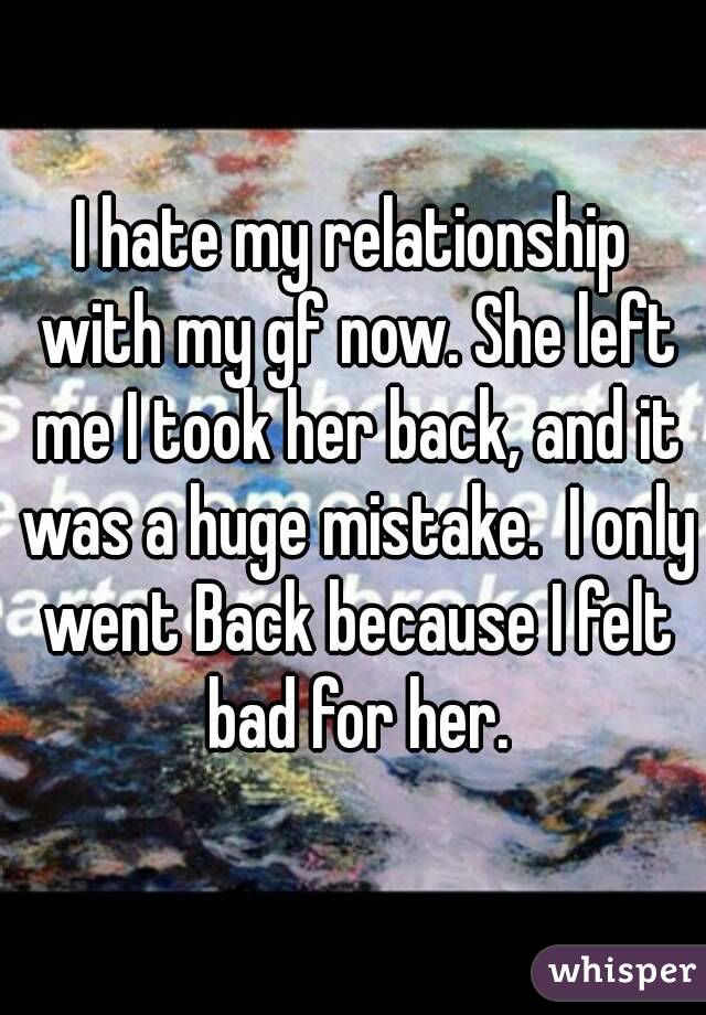 I hate my relationship with my gf now. She left me I took her back, and it was a huge mistake.  I only went Back because I felt bad for her.