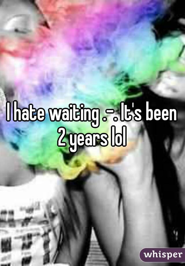 I hate waiting .-. It's been 2 years lol 