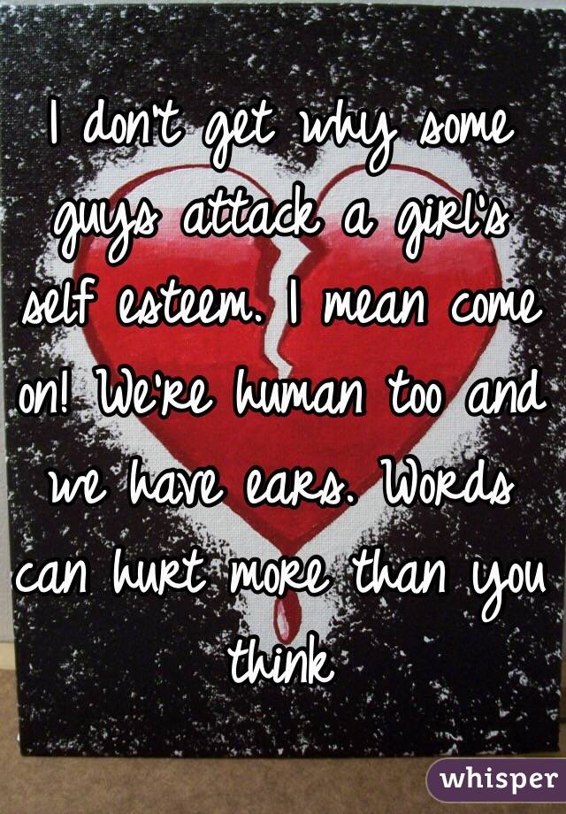 I don't get why some guys attack a girl's self esteem. I mean come on! We're human too and we have ears. Words can hurt more than you think