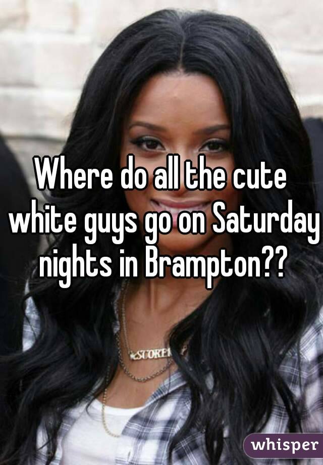 Where do all the cute white guys go on Saturday nights in Brampton??
