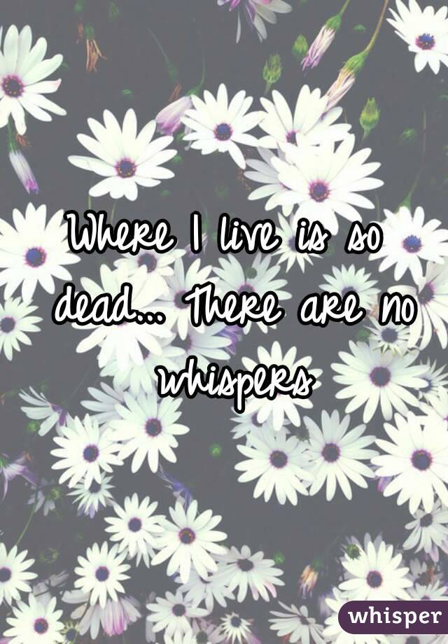 Where I live is so dead... There are no whispers