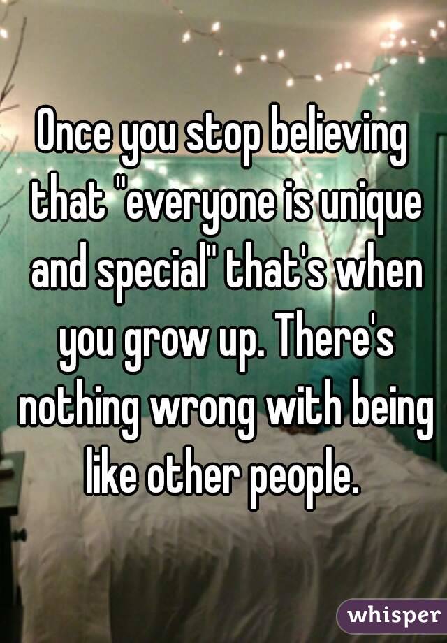 Once you stop believing that "everyone is unique and special" that's when you grow up. There's nothing wrong with being like other people. 