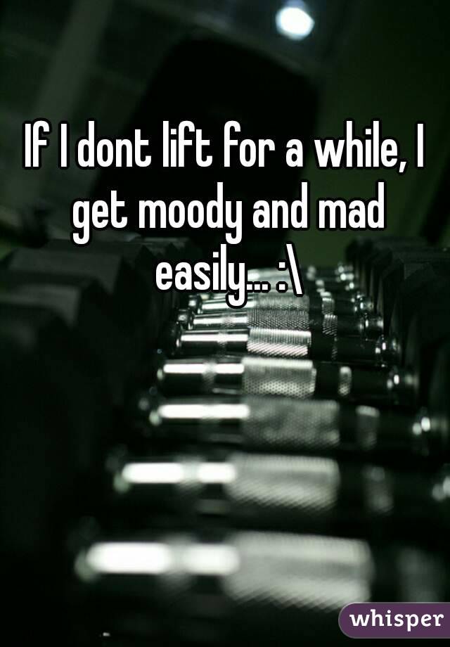 If I dont lift for a while, I get moody and mad easily... :\