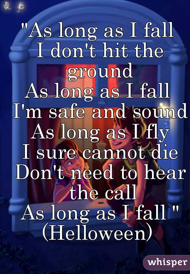 "As long as I fall 
I don't hit the ground 
As long as I fall 
I'm safe and sound
As long as I fly
I sure cannot die
Don't need to hear the call
As long as I fall "
(Helloween) 