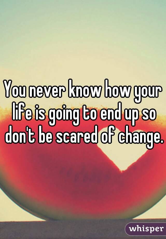 You never know how your life is going to end up so don't be scared of change.