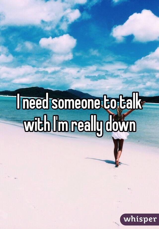 I need someone to talk with I'm really down 