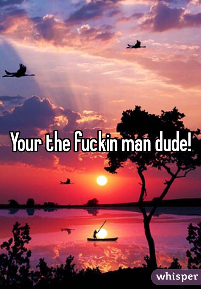 Your the fuckin man dude!