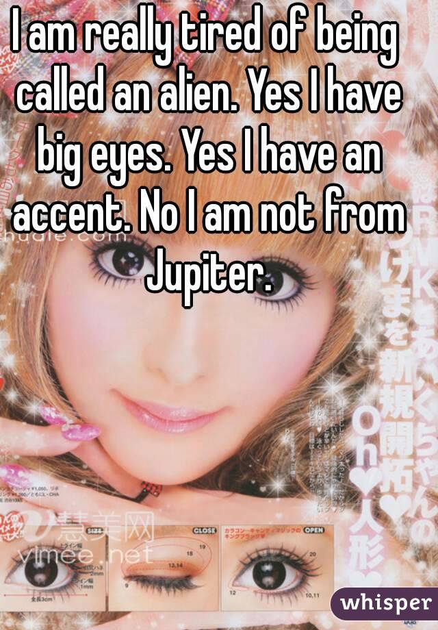 I am really tired of being called an alien. Yes I have big eyes. Yes I have an accent. No I am not from Jupiter.