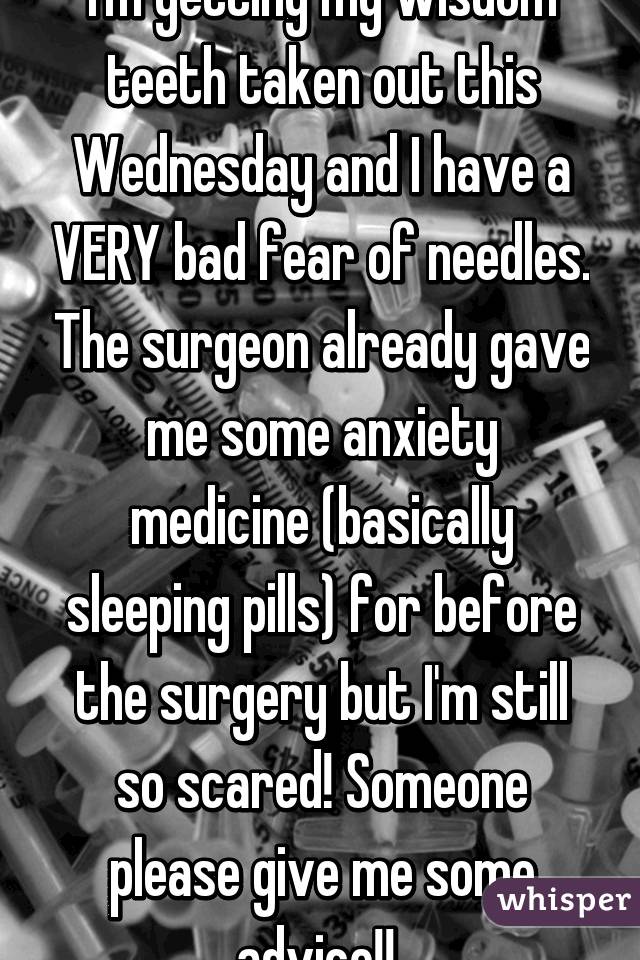 I'm getting my wisdom teeth taken out this Wednesday and I have a VERY bad fear of needles. The surgeon already gave me some anxiety medicine (basically sleeping pills) for before the surgery but I'm still so scared! Someone please give me some advice!! 