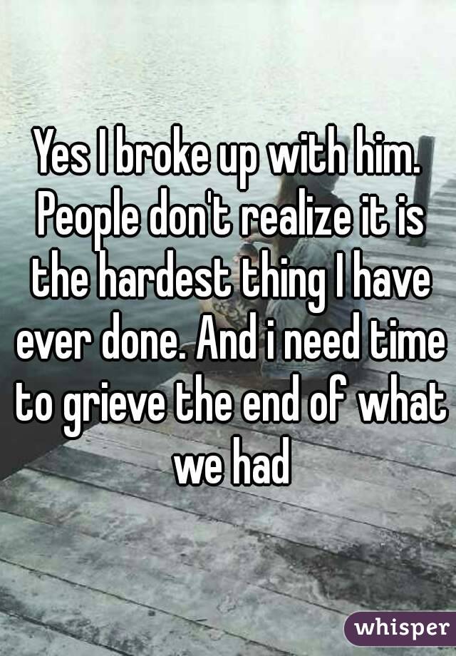 Yes I broke up with him. People don't realize it is the hardest thing I have ever done. And i need time to grieve the end of what we had