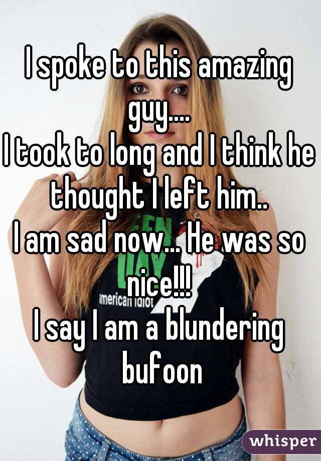 I spoke to this amazing guy.... 
I took to long and I think he thought I left him.. 
I am sad now... He was so nice!!! 
I say I am a blundering bufoon