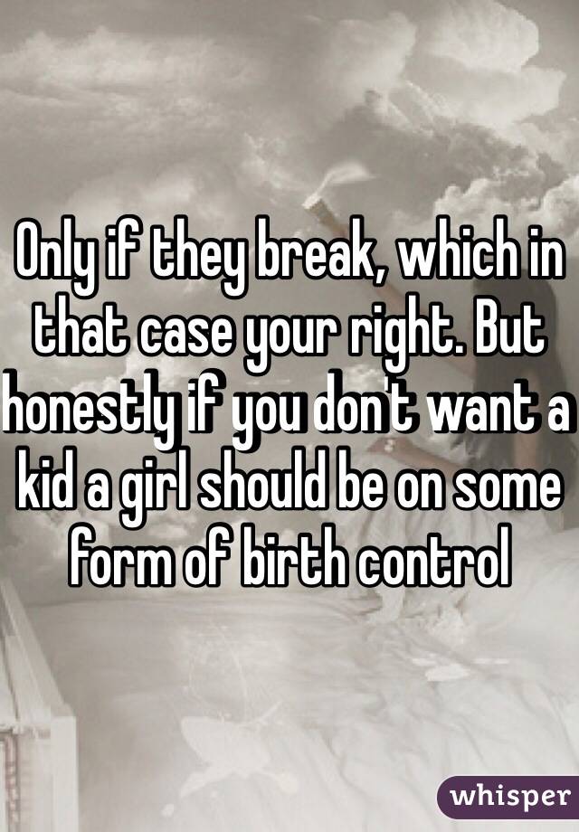 Only if they break, which in that case your right. But honestly if you don't want a kid a girl should be on some form of birth control