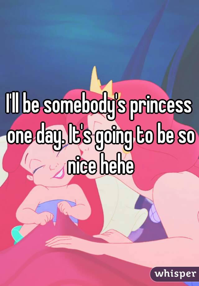 I'll be somebody's princess one day. It's going to be so nice hehe