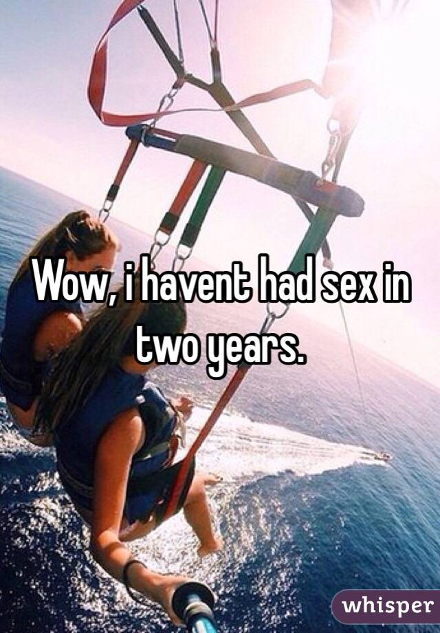 Wow, i havent had sex in two years. 