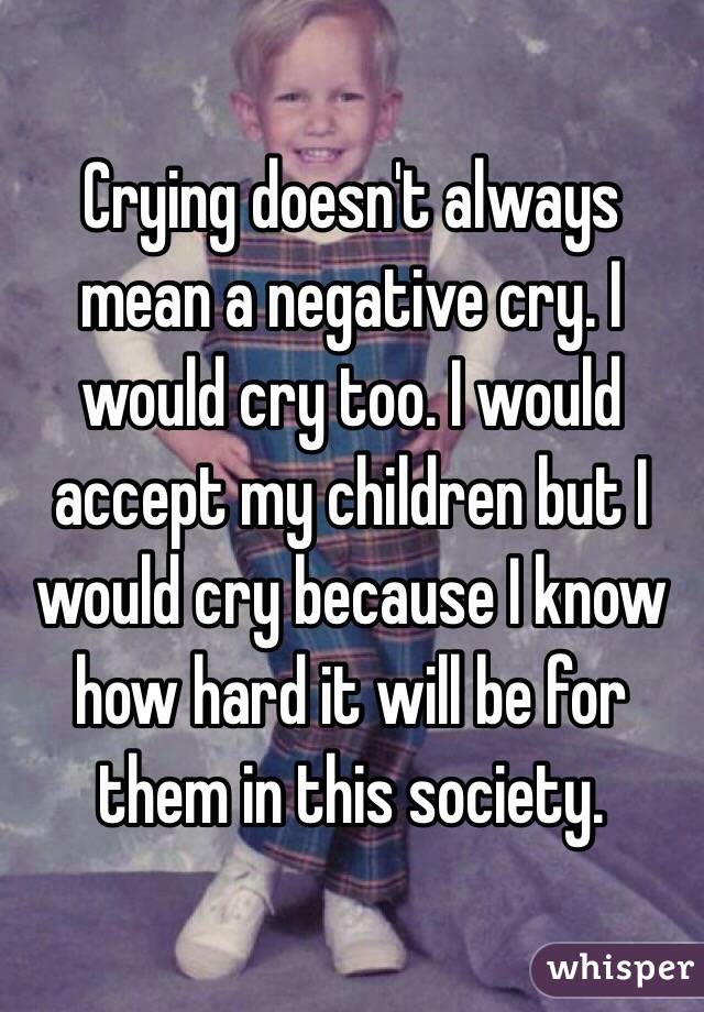 Crying doesn't always mean a negative cry. I would cry too. I would accept my children but I would cry because I know how hard it will be for them in this society. 