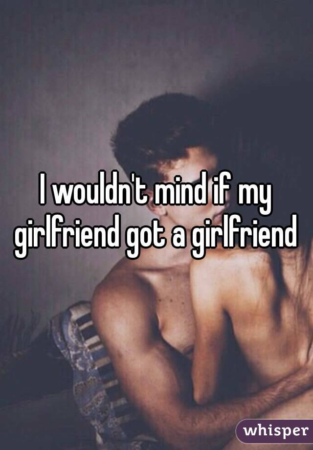 I wouldn't mind if my girlfriend got a girlfriend 