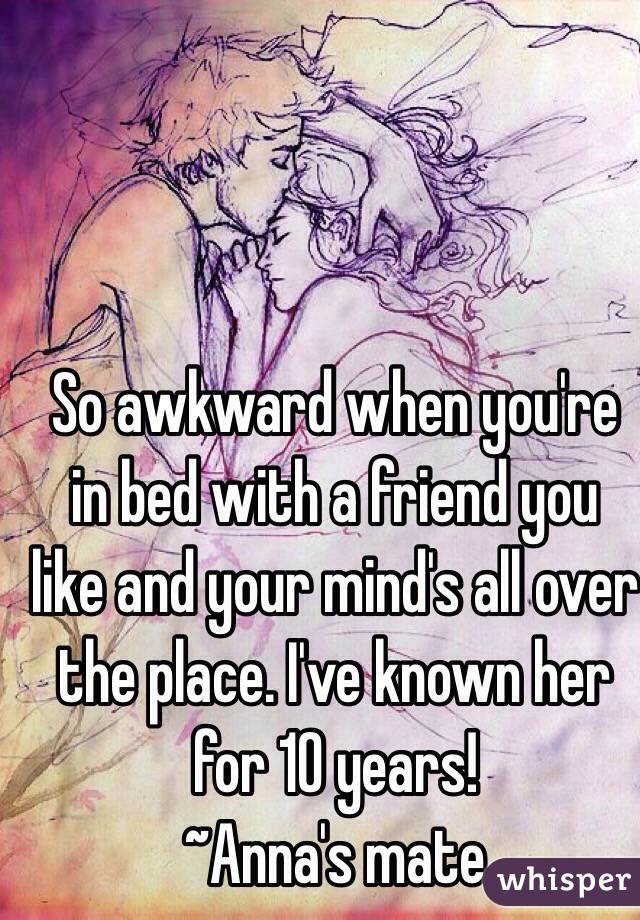 So awkward when you're in bed with a friend you like and your mind's all over the place. I've known her for 10 years!
~Anna's mate 