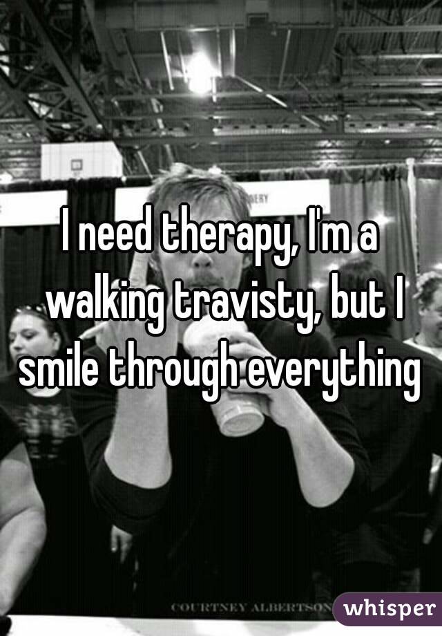 I need therapy, I'm a walking travisty, but I smile through everything 