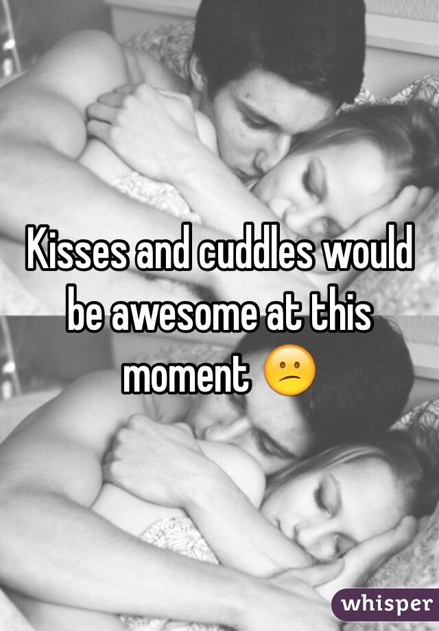 Kisses and cuddles would be awesome at this moment 😕