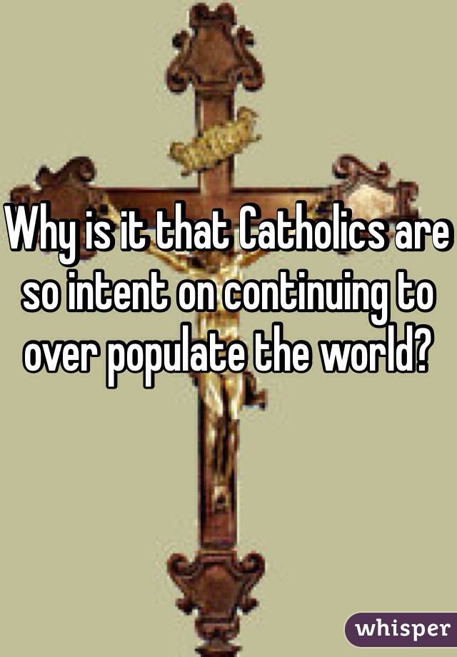 Why is it that Catholics are so intent on continuing to over populate the world? 