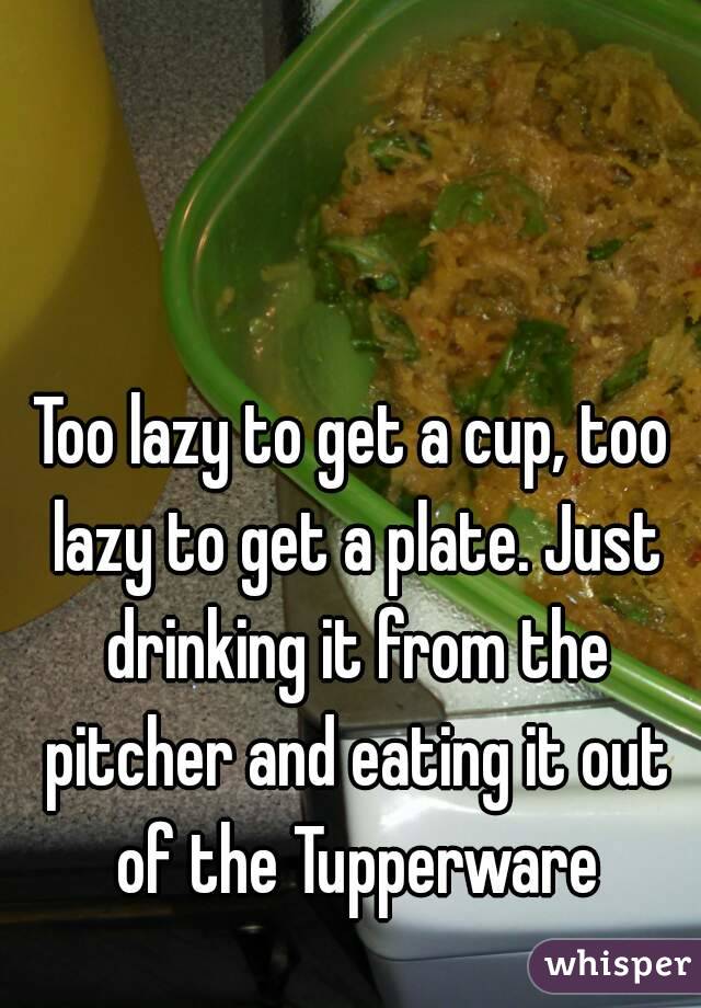 Too lazy to get a cup, too lazy to get a plate. Just drinking it from the pitcher and eating it out of the Tupperware