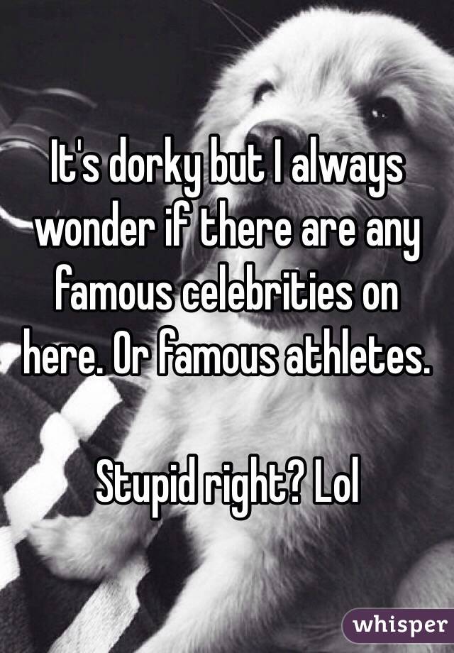 It's dorky but I always wonder if there are any famous celebrities on here. Or famous athletes. 

Stupid right? Lol 