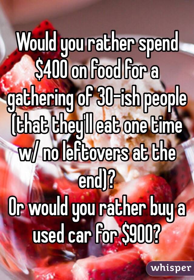 Would you rather spend $400 on food for a gathering of 30-ish people (that they'll eat one time w/ no leftovers at the end)?
Or would you rather buy a used car for $900?