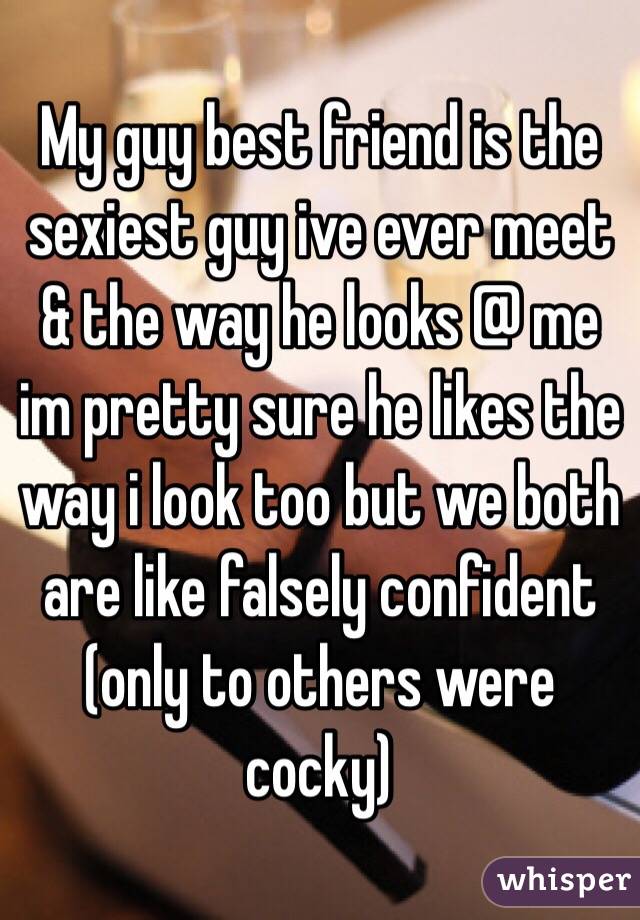 My guy best friend is the sexiest guy ive ever meet & the way he looks @ me im pretty sure he likes the way i look too but we both are like falsely confident (only to others were cocky)