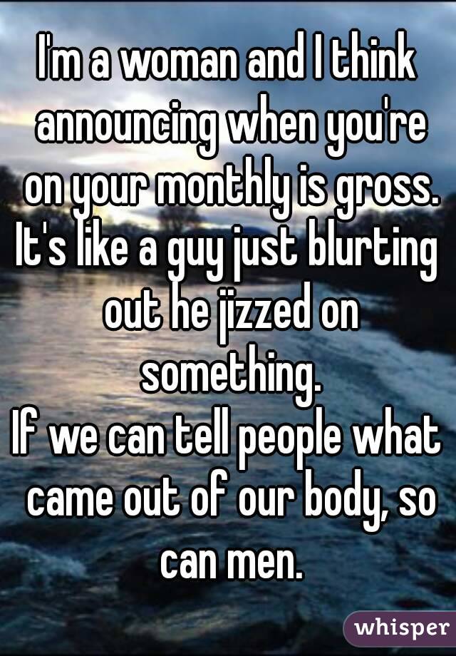 I'm a woman and I think announcing when you're on your monthly is gross.
It's like a guy just blurting out he jizzed on something.
If we can tell people what came out of our body, so can men.