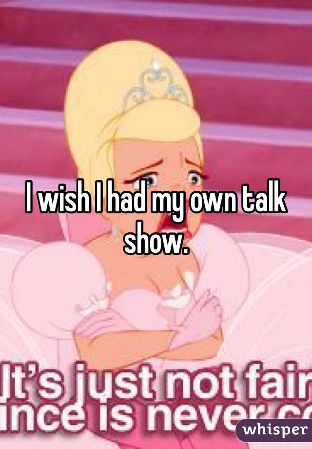 I wish I had my own talk show.