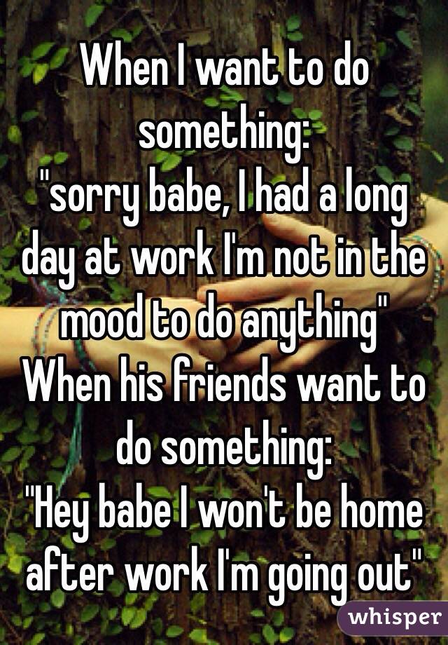 When I want to do something: 
"sorry babe, I had a long day at work I'm not in the mood to do anything" 
When his friends want to do something: 
"Hey babe I won't be home after work I'm going out"