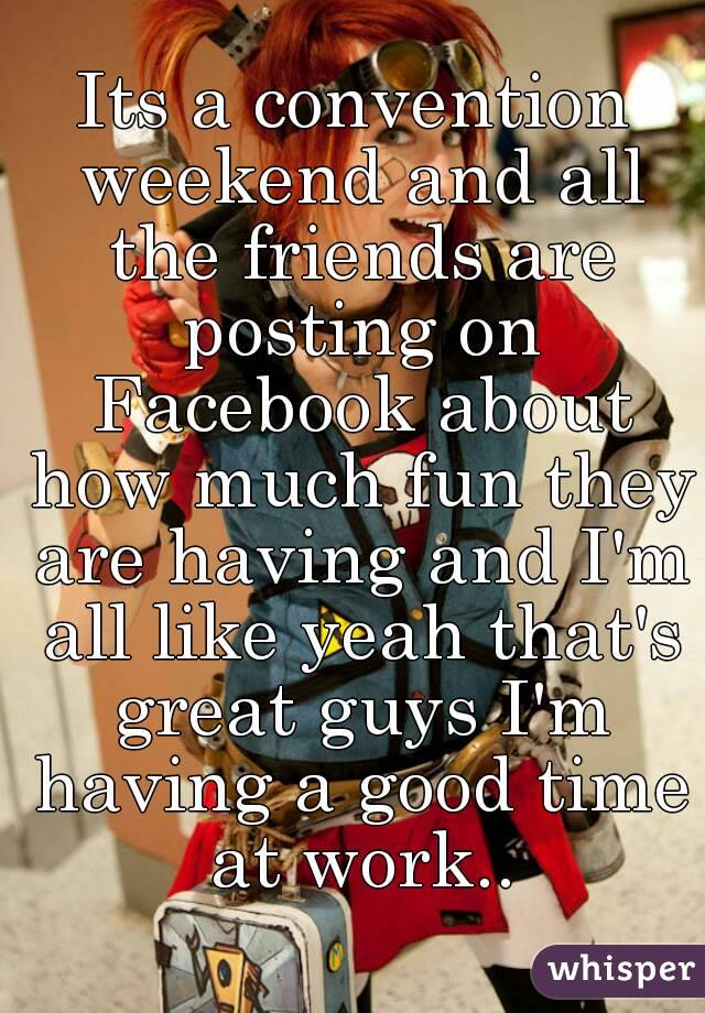 Its a convention weekend and all the friends are posting on Facebook about how much fun they are having and I'm all like yeah that's great guys I'm having a good time at work..