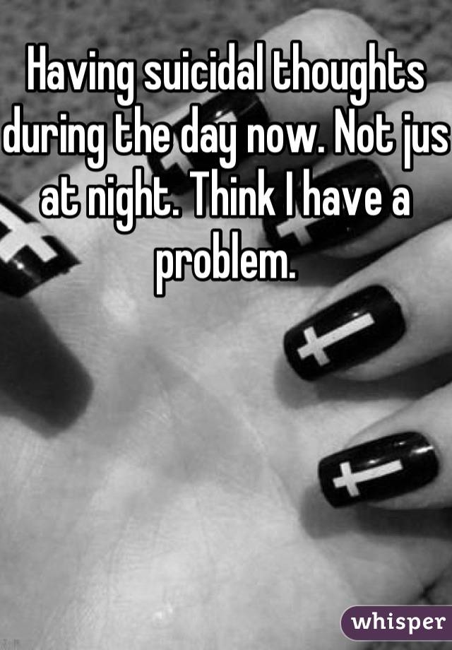 Having suicidal thoughts during the day now. Not jus at night. Think I have a problem.