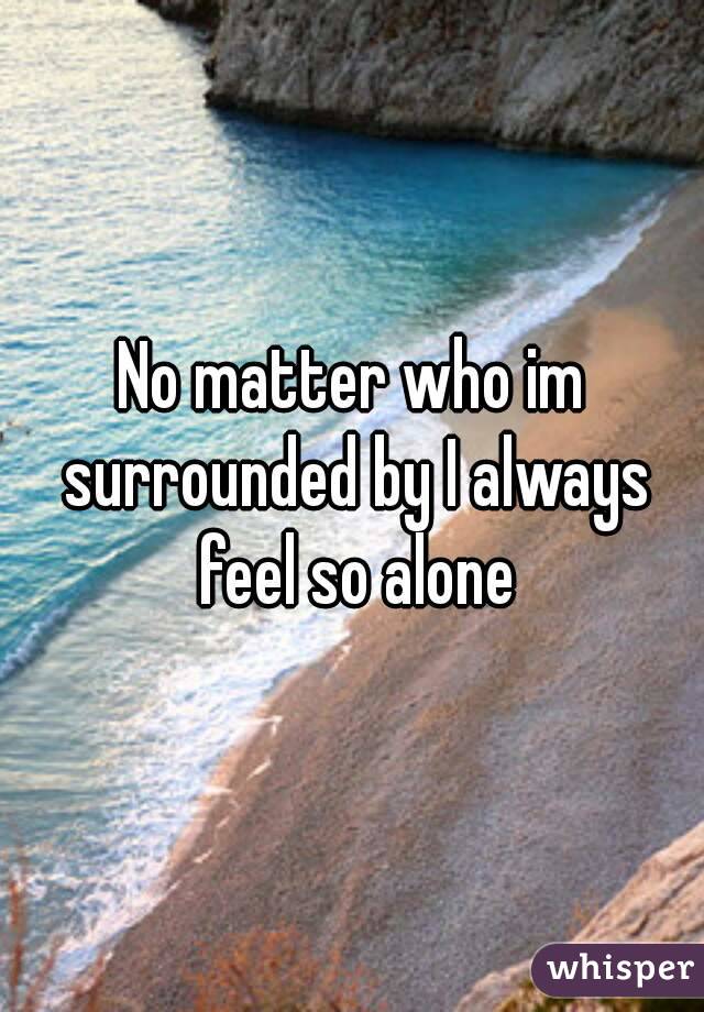 No matter who im surrounded by I always feel so alone