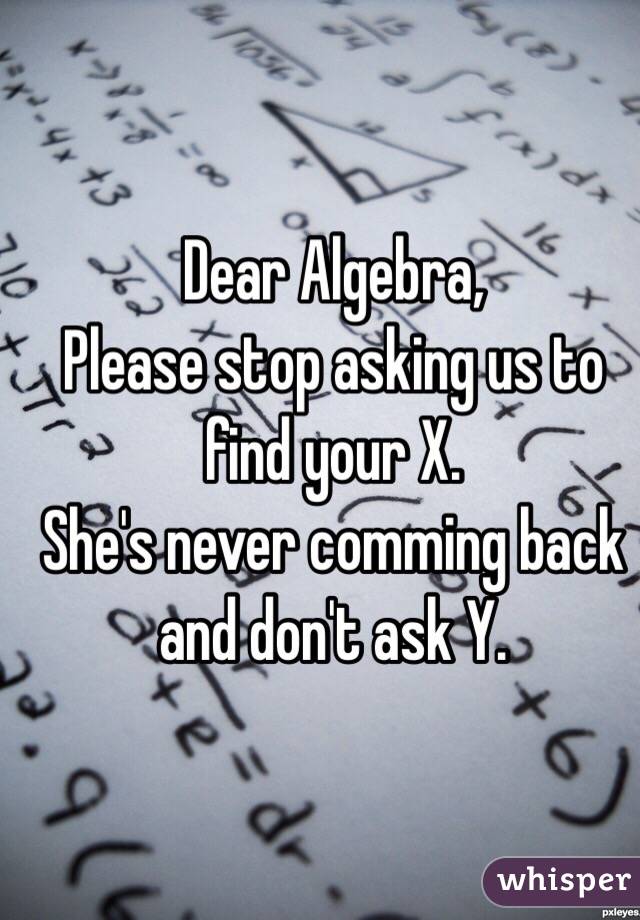 Dear Algebra,
Please stop asking us to find your X.
She's never comming back and don't ask Y.