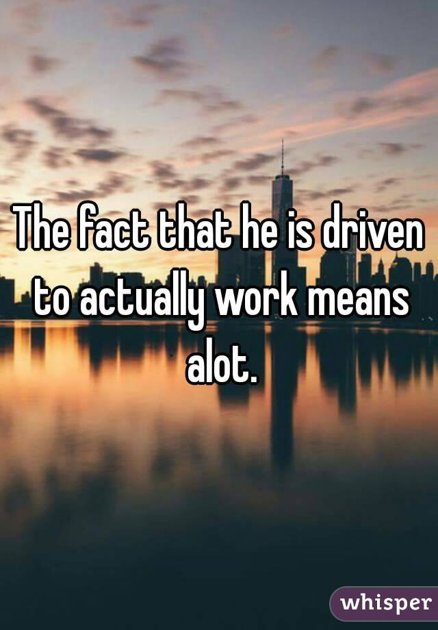 The fact that he is driven to actually work means alot.
