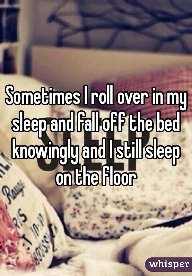 Sometimes I roll over in my sleep and fall off the bed knowingly and I still sleep on the floor 