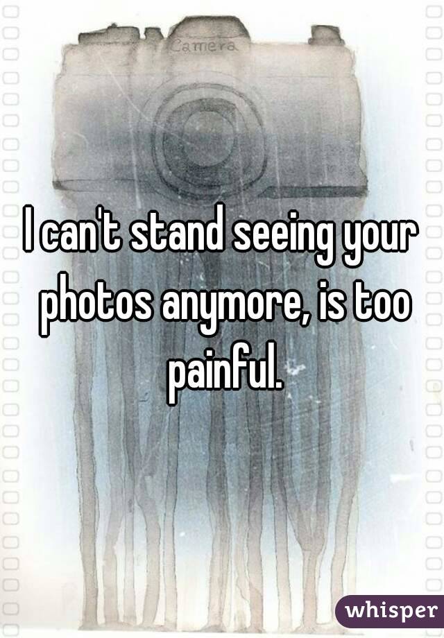 I can't stand seeing your photos anymore, is too painful.