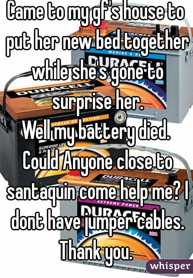 Came to my gf's house to put her new bed together while she's gone to surprise her.
Well my battery died. Could Anyone close to santaquin come help me? I dont have jumper cables. Thank you. 