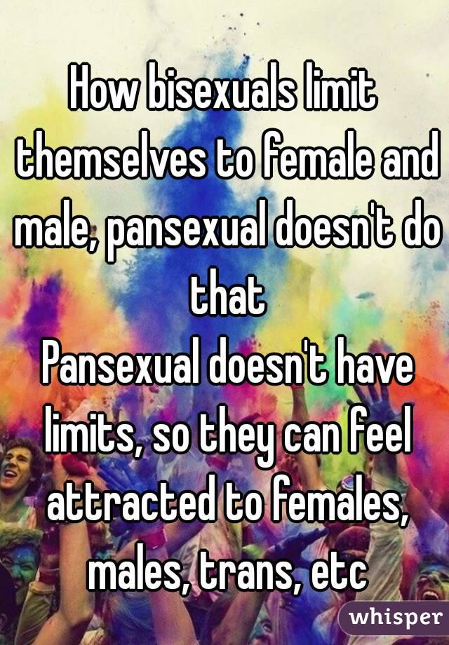 How bisexuals limit themselves to female and male, pansexual doesn't do that
 Pansexual doesn't have limits, so they can feel attracted to females, males, trans, etc